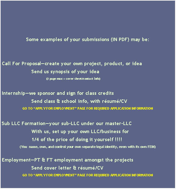 Zone de Texte: Some examples of your submissions (IN PDF) may be: Call For Proposal�create your own project, product, or idea		Send us synopsis of your idea 			(2 page max + cover sheet/contact info)Internship�we sponsor and sign for class credits		Send class & school info, with r�sum�/CVGO TO �APPLY FOR EMPLOYMENT� PAGE FOR REQUIRED APPLICATION INFORMATIONSub LLC Formation�your sub-LLC under our master-LLC		With us, set up your own LLC/business for 		1/4 of the price of doing it yourself !!!!(You  name, own, and control your own separate legal identity, even with its own FEIN)Employment�PT & FT employment amongst the projects		Send cover letter & r�sum�/CVGO TO �APPLY FOR EMPLOYMENT� PAGE FOR REQUIRED APPLICATION INFORMATION